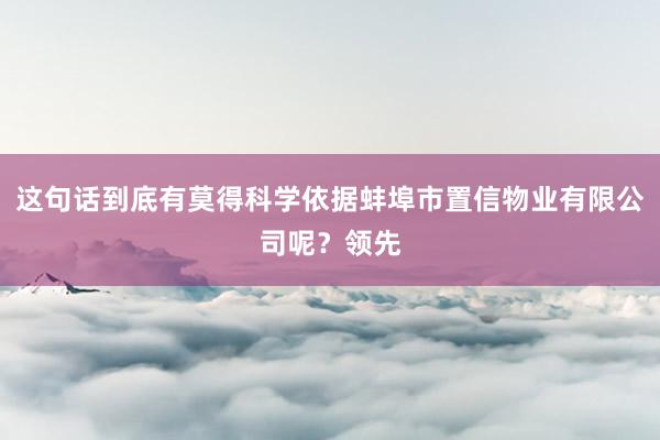 这句话到底有莫得科学依据蚌埠市置信物业有限公司呢？领先