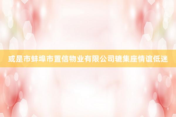 或是市蚌埠市置信物业有限公司辘集座情谊低迷