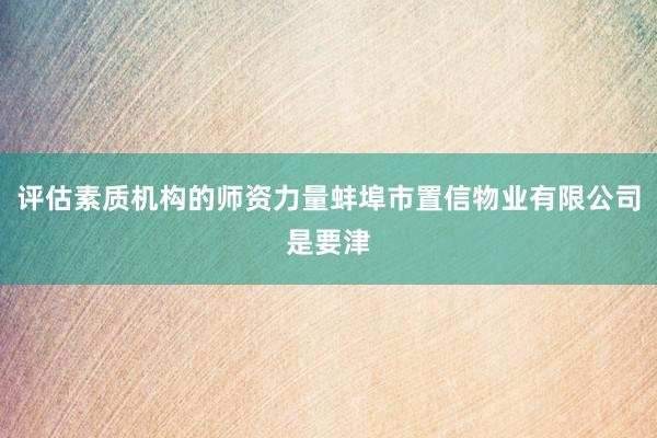 评估素质机构的师资力量蚌埠市置信物业有限公司是要津